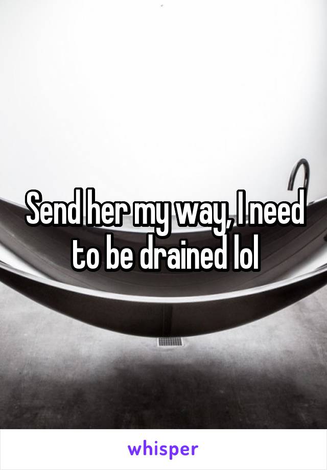 Send her my way, I need to be drained lol