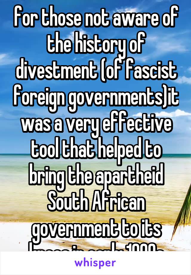 for those not aware of the history of divestment (of fascist foreign governments)it was a very effective tool that helped to bring the apartheid South African government to its knees in early 1990s