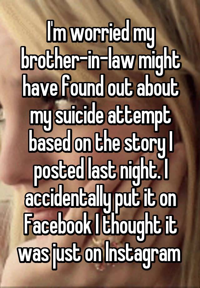 I'm worried my brother-in-law might have found out about my suicide attempt based on the story I posted last night. I accidentally put it on Facebook I thought it was just on Instagram 