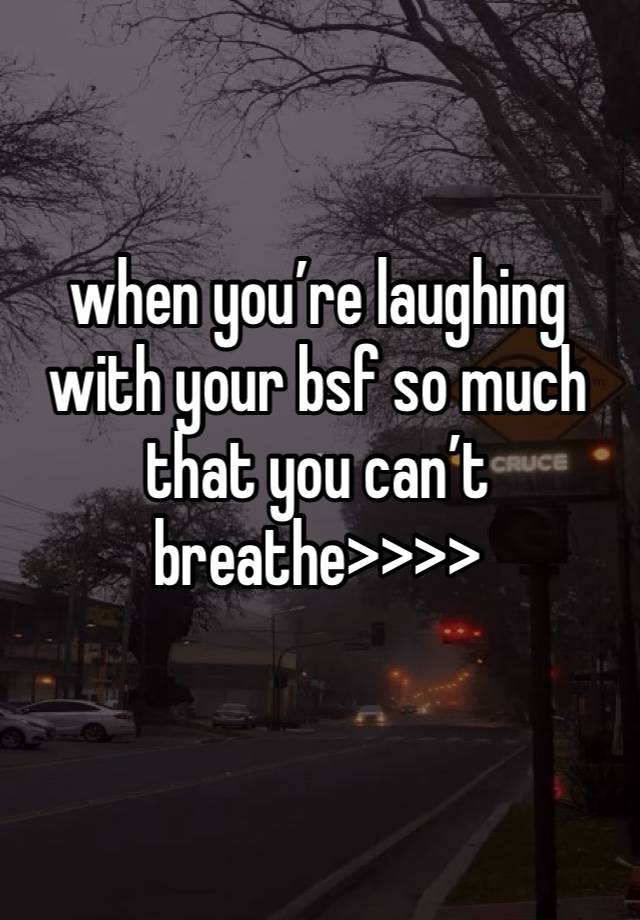 when you’re laughing with your bsf so much that you can’t breathe>>>>