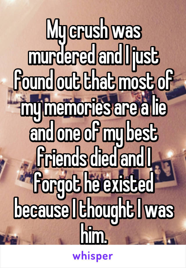 My crush was murdered and I just found out that most of my memories are a lie and one of my best friends died and I forgot he existed because I thought I was him.