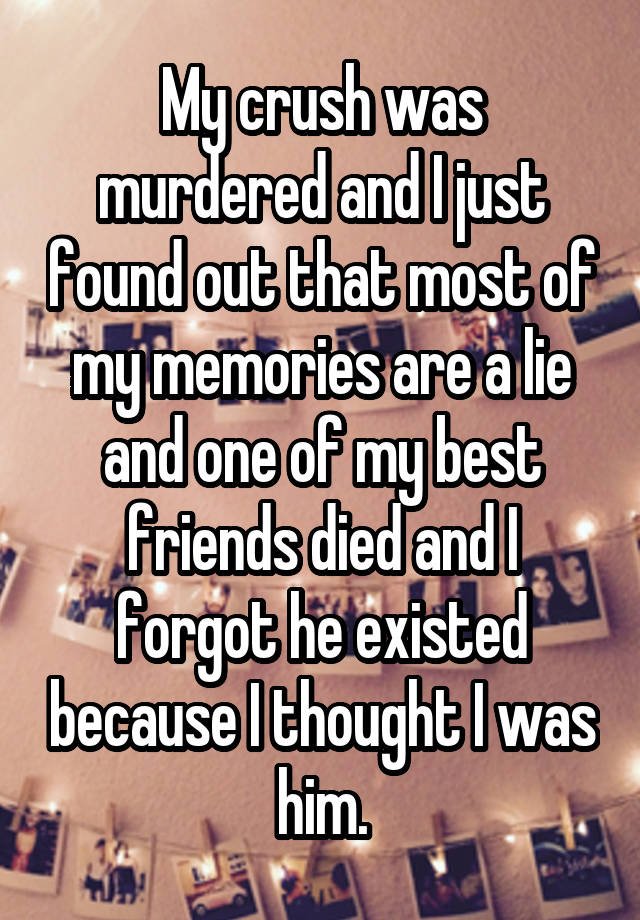 My crush was murdered and I just found out that most of my memories are a lie and one of my best friends died and I forgot he existed because I thought I was him.