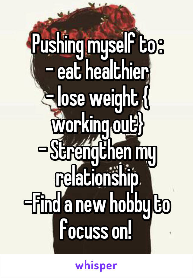 Pushing myself to :
- eat healthier
- lose weight { working out}
- Strengthen my relationship
-Find a new hobby to focuss on! 