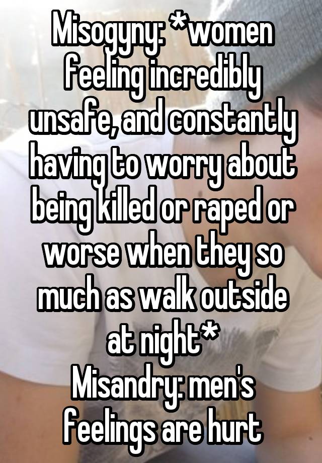 Misogyny: *women feeling incredibly unsafe, and constantly having to worry about being killed or raped or worse when they so much as walk outside at night*
Misandry: men's feelings are hurt