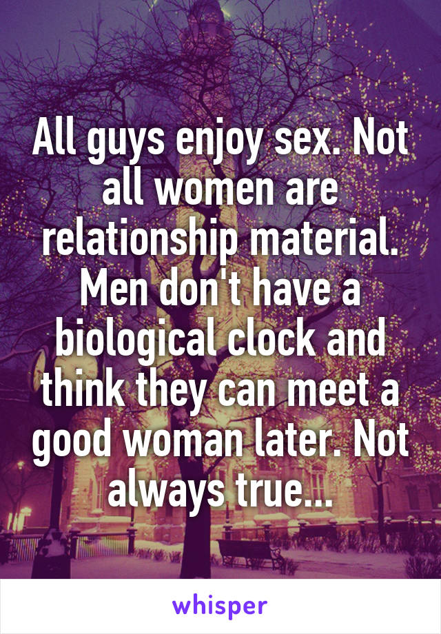 All guys enjoy sex. Not all women are relationship material. Men don't have a biological clock and think they can meet a good woman later. Not always true...