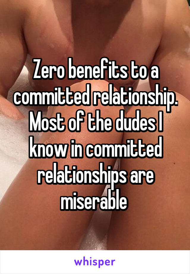 Zero benefits to a committed relationship. Most of the dudes I know in committed relationships are miserable 