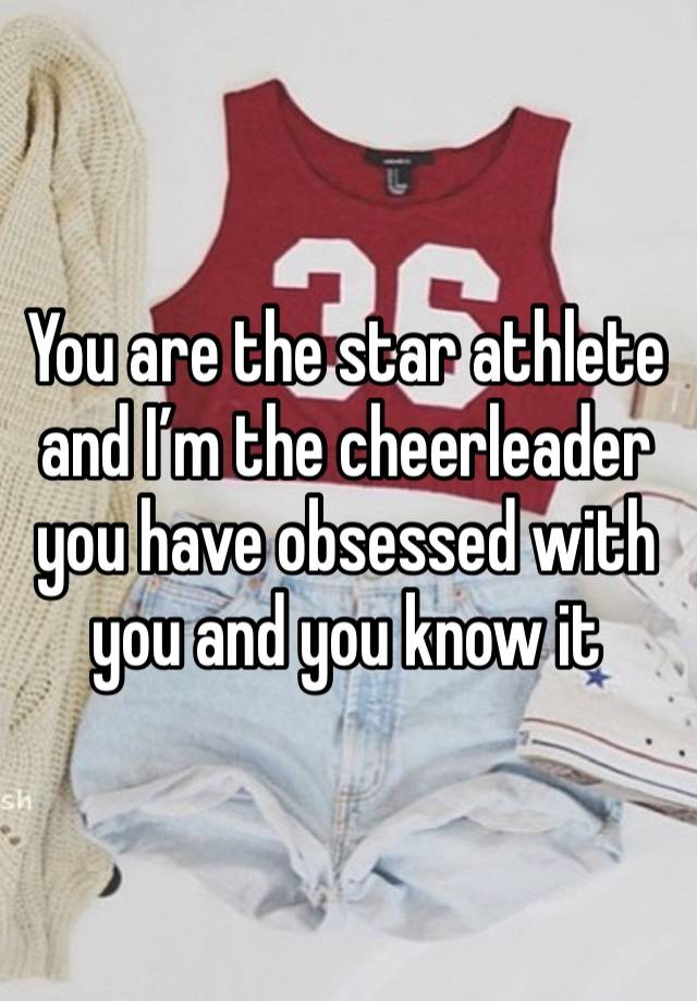 You are the star athlete and I’m the cheerleader you have obsessed with you and you know it 