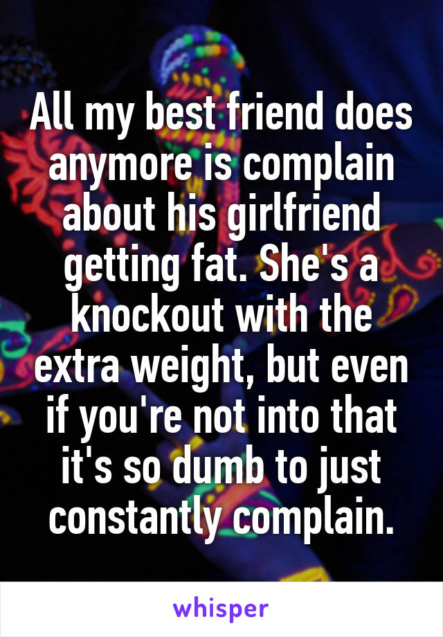 All my best friend does anymore is complain about his girlfriend getting fat. She's a knockout with the extra weight, but even if you're not into that it's so dumb to just constantly complain.