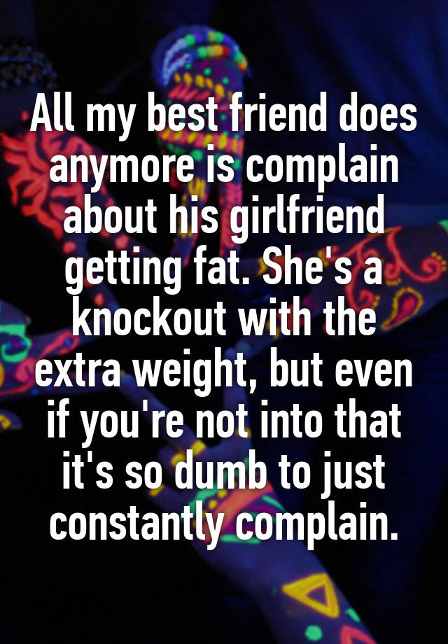 All my best friend does anymore is complain about his girlfriend getting fat. She's a knockout with the extra weight, but even if you're not into that it's so dumb to just constantly complain.