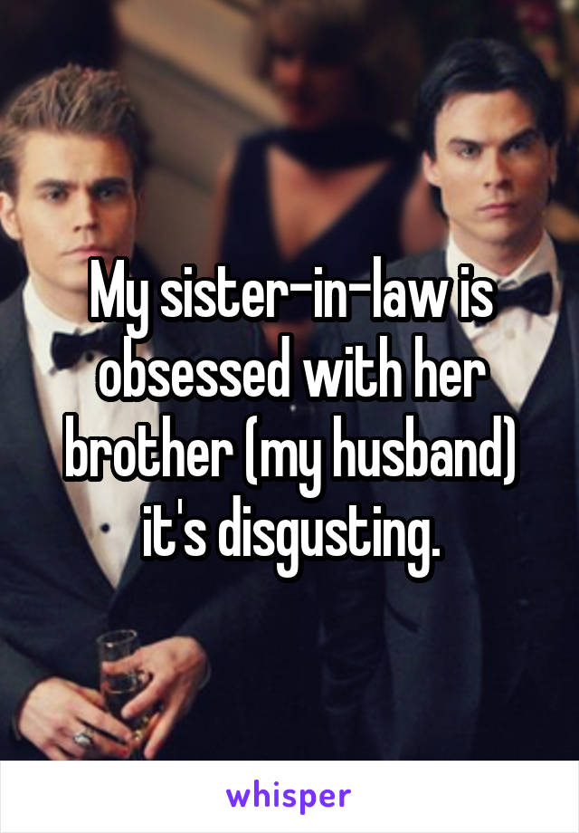 My sister-in-law is obsessed with her brother (my husband) it's disgusting.