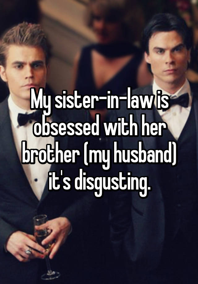 My sister-in-law is obsessed with her brother (my husband) it's disgusting.