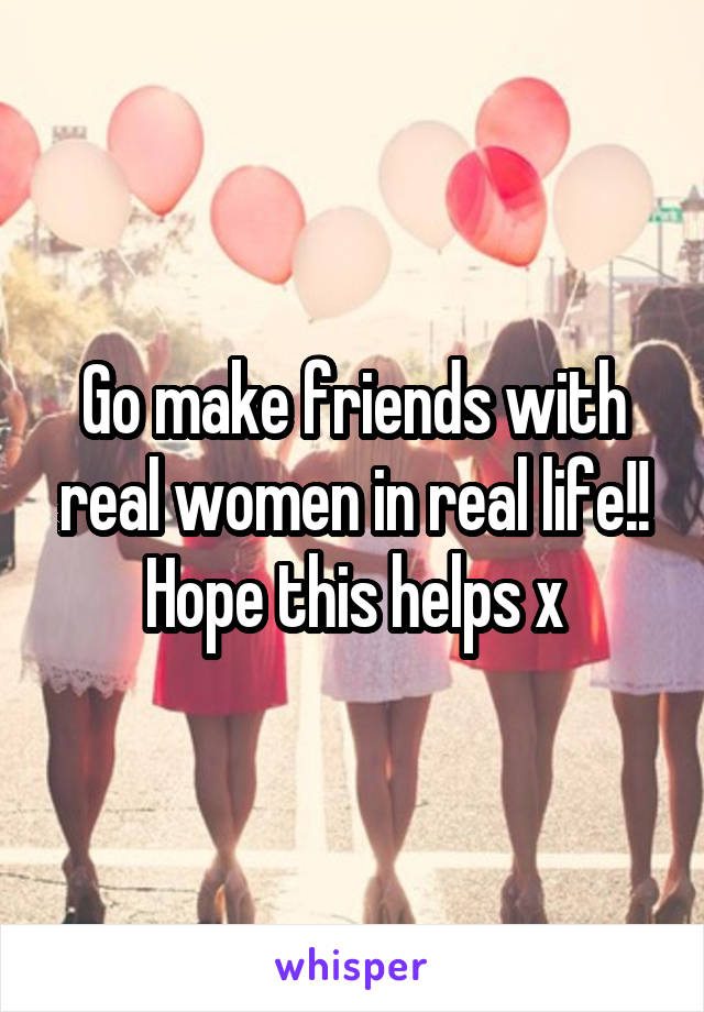 Go make friends with real women in real life!! Hope this helps x