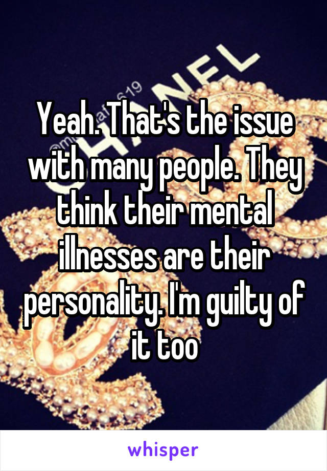 Yeah. That's the issue with many people. They think their mental illnesses are their personality. I'm guilty of it too