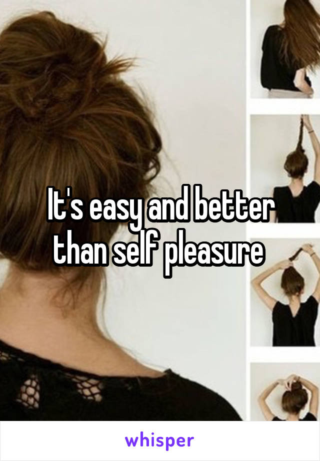 It's easy and better than self pleasure 