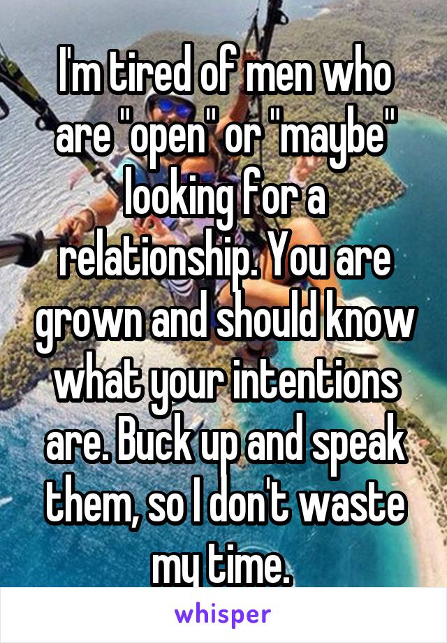 I'm tired of men who are "open" or "maybe" looking for a relationship. You are grown and should know what your intentions are. Buck up and speak them, so I don't waste my time. 