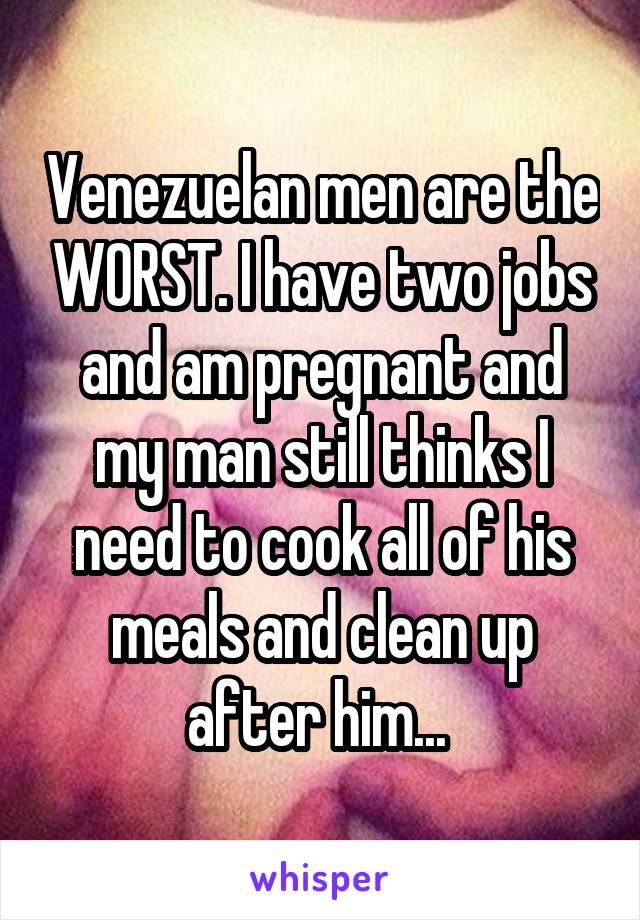 Venezuelan men are the WORST. I have two jobs and am pregnant and my man still thinks I need to cook all of his meals and clean up after him... 