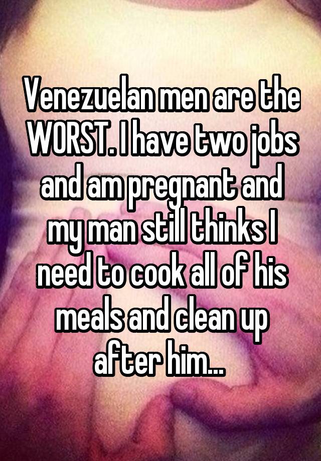 Venezuelan men are the WORST. I have two jobs and am pregnant and my man still thinks I need to cook all of his meals and clean up after him... 