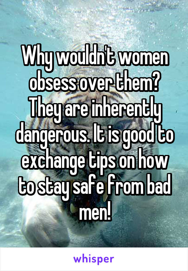 Why wouldn't women obsess over them? They are inherently dangerous. It is good to exchange tips on how to stay safe from bad men!