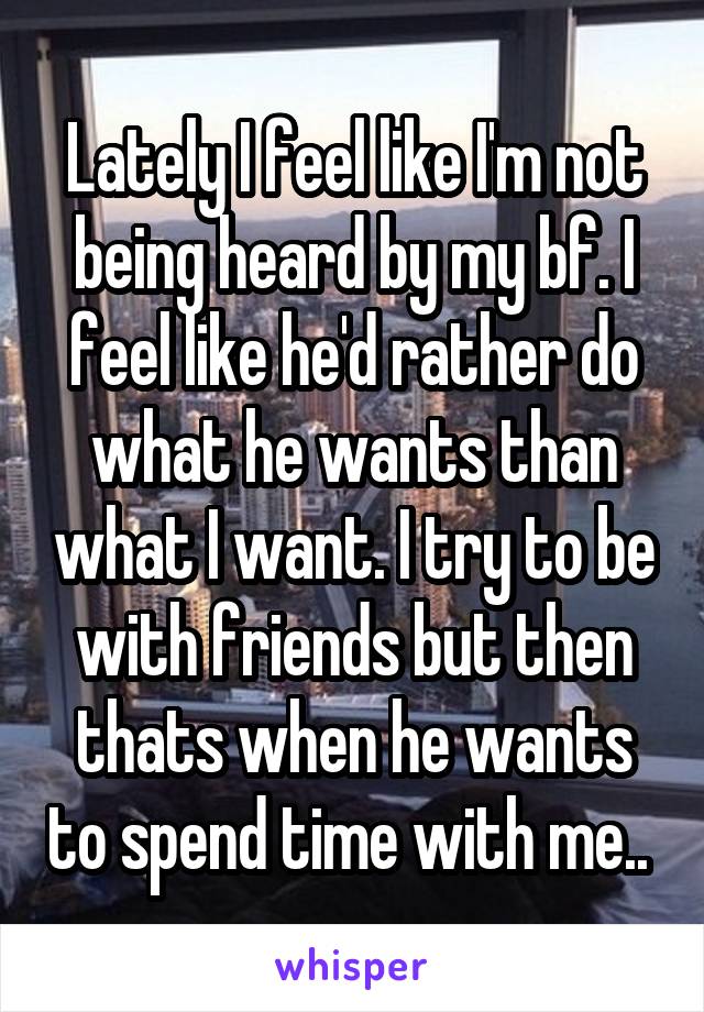 Lately I feel like I'm not being heard by my bf. I feel like he'd rather do what he wants than what I want. I try to be with friends but then thats when he wants to spend time with me.. 