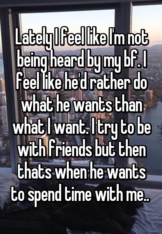 Lately I feel like I'm not being heard by my bf. I feel like he'd rather do what he wants than what I want. I try to be with friends but then thats when he wants to spend time with me.. 