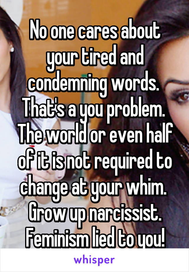 No one cares about your tired and condemning words.  That's a you problem.  The world or even half of it is not required to change at your whim.  Grow up narcissist. Feminism lied to you!
