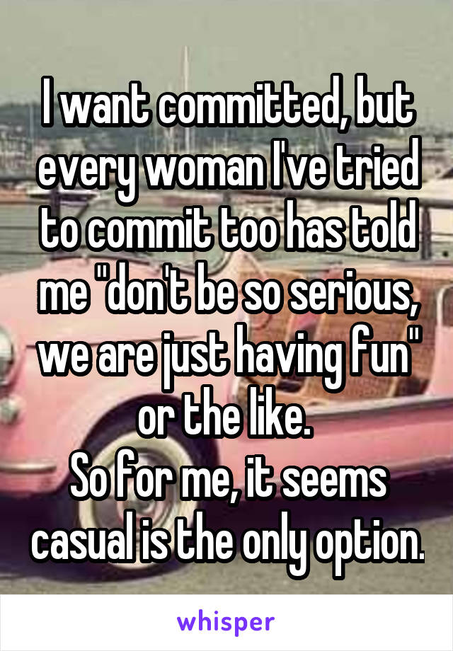 I want committed, but every woman I've tried to commit too has told me "don't be so serious, we are just having fun" or the like. 
So for me, it seems casual is the only option.