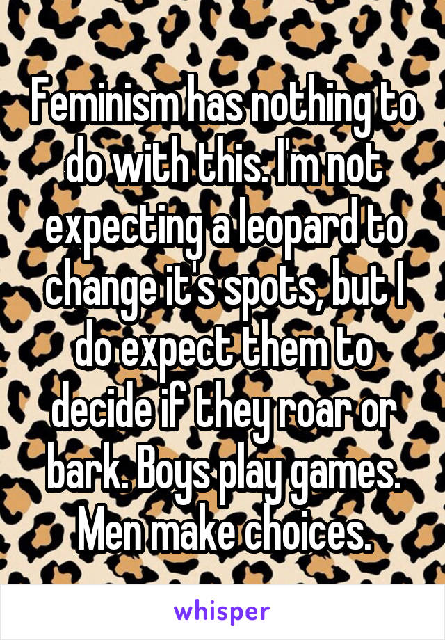 Feminism has nothing to do with this. I'm not expecting a leopard to change it's spots, but I do expect them to decide if they roar or bark. Boys play games. Men make choices.