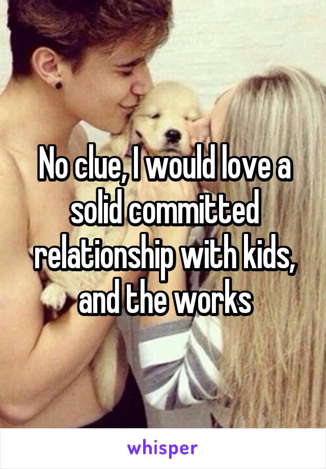 No clue, I would love a solid committed relationship with kids, and the works