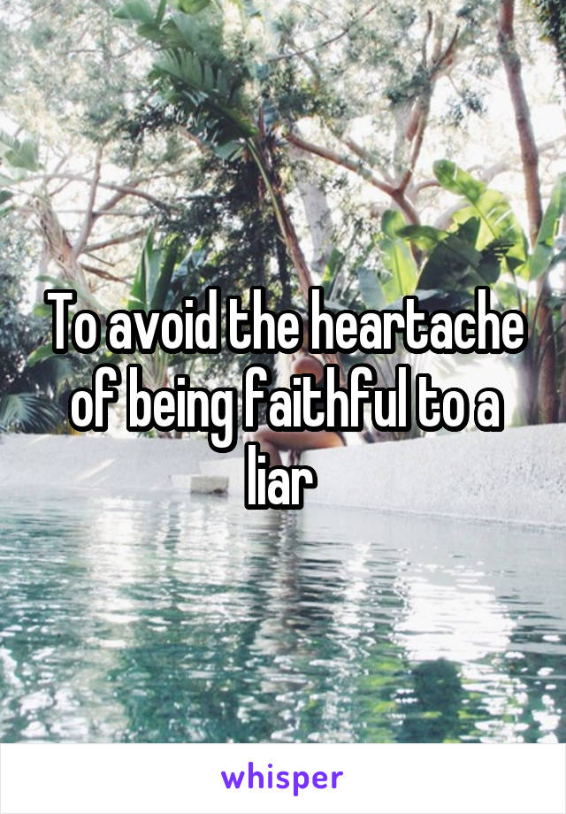 To avoid the heartache of being faithful to a liar 