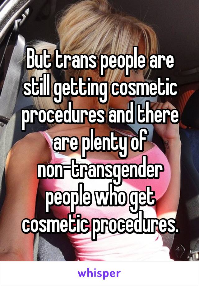 But trans people are still getting cosmetic procedures and there are plenty of non-transgender people who get cosmetic procedures.