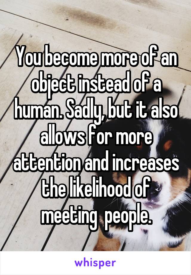 You become more of an object instead of a human. Sadly, but it also allows for more attention and increases the likelihood of meeting  people.