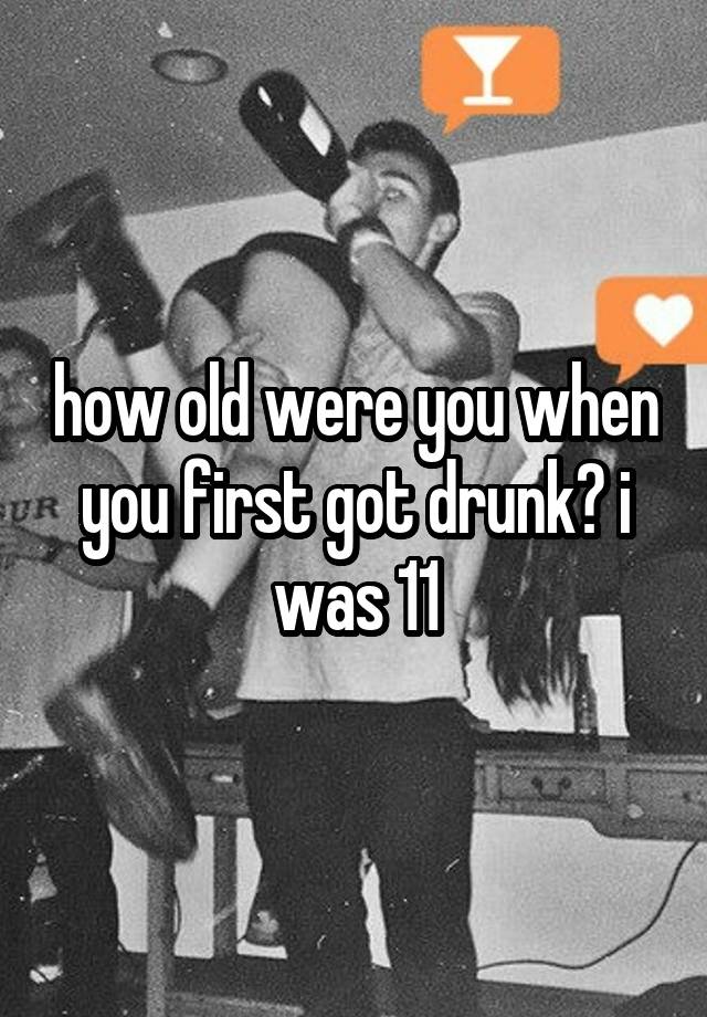 how old were you when you first got drunk? i was 11