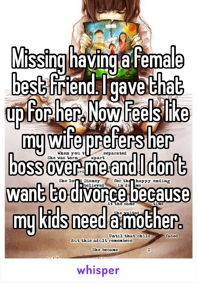 Missing having a female best friend. I gave that up for her. Now Feels like my wife prefers her boss over me and I don’t want to divorce because my kids need a mother. 