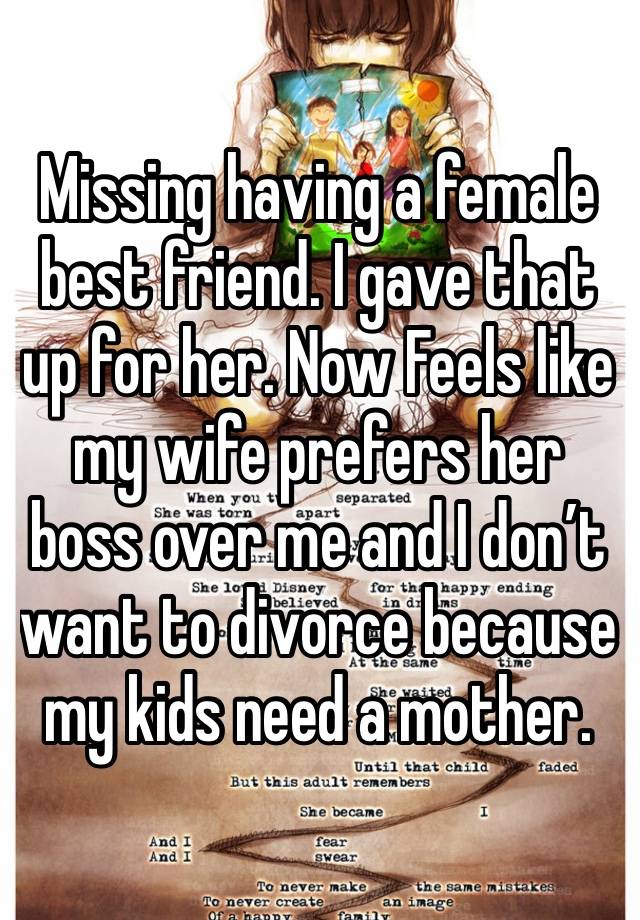 Missing having a female best friend. I gave that up for her. Now Feels like my wife prefers her boss over me and I don’t want to divorce because my kids need a mother. 