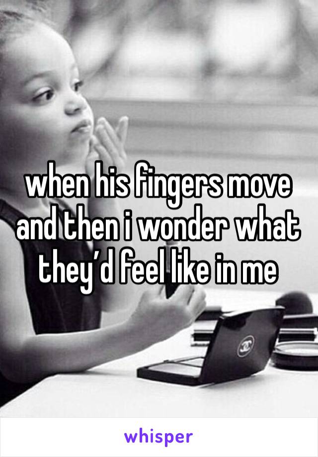 when his fingers move and then i wonder what they’d feel like in me