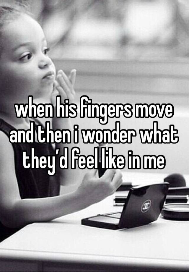 when his fingers move and then i wonder what they’d feel like in me