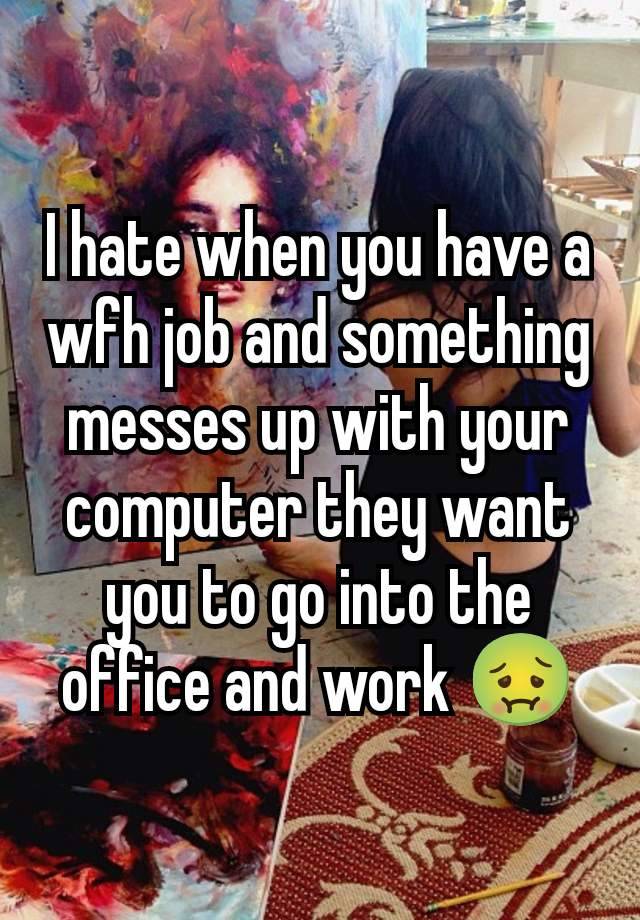 I hate when you have a wfh job and something messes up with your computer they want you to go into the office and work 🤢