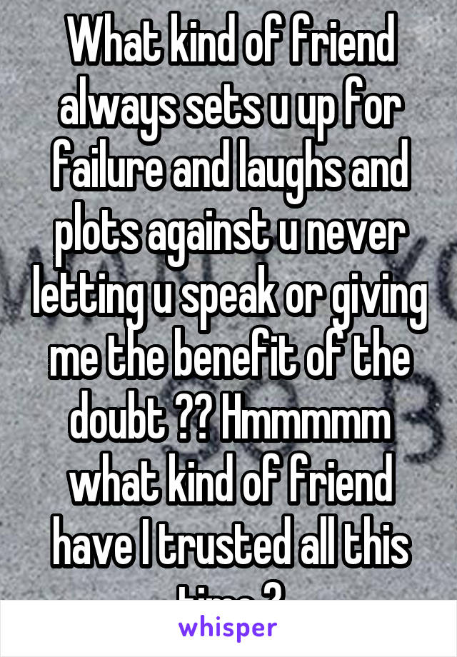 What kind of friend always sets u up for failure and laughs and plots against u never letting u speak or giving me the benefit of the doubt ?? Hmmmmm what kind of friend have I trusted all this time ?