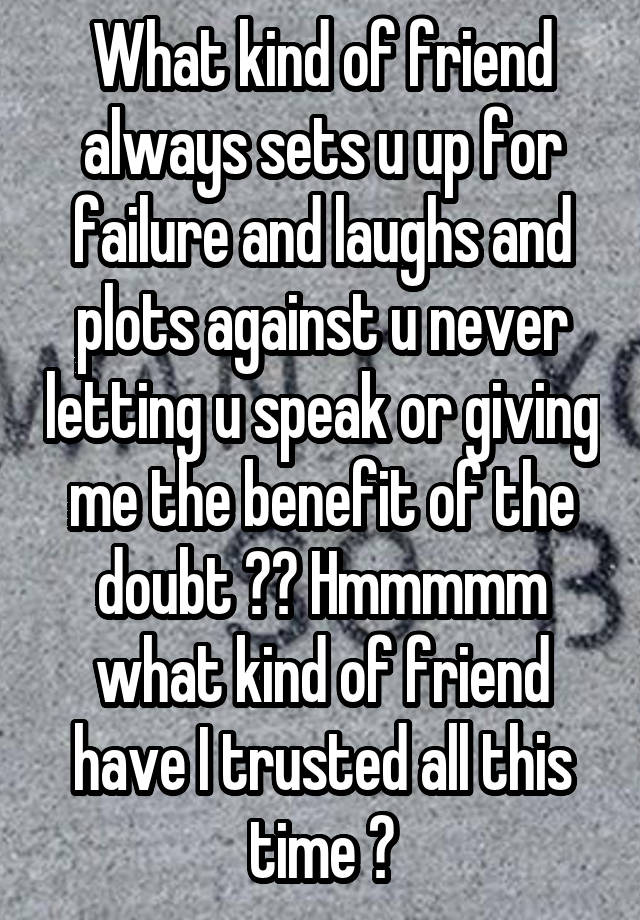 What kind of friend always sets u up for failure and laughs and plots against u never letting u speak or giving me the benefit of the doubt ?? Hmmmmm what kind of friend have I trusted all this time ?