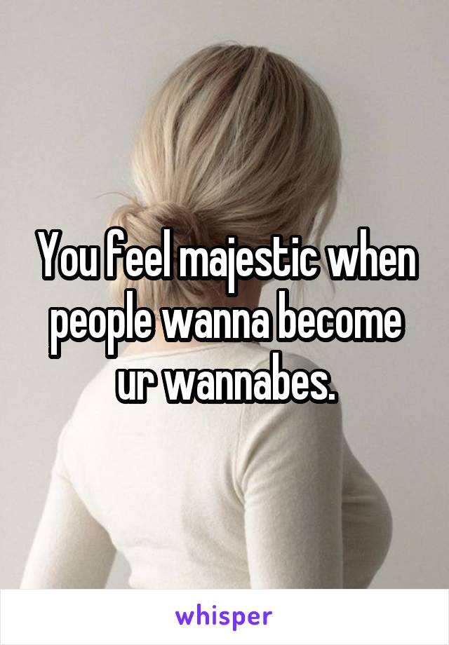 You feel majestic when people wanna become ur wannabes.