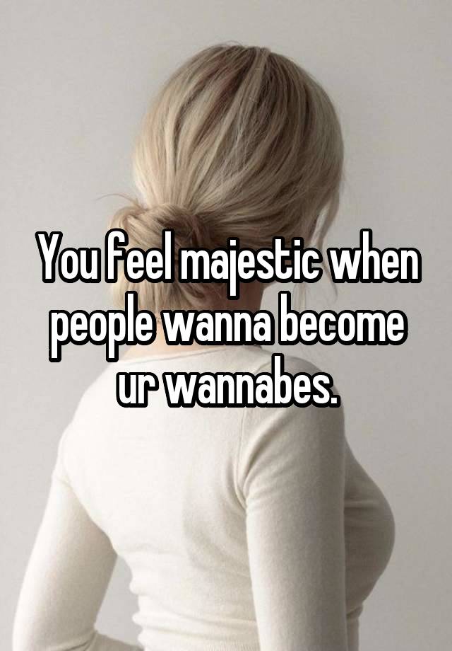 You feel majestic when people wanna become ur wannabes.