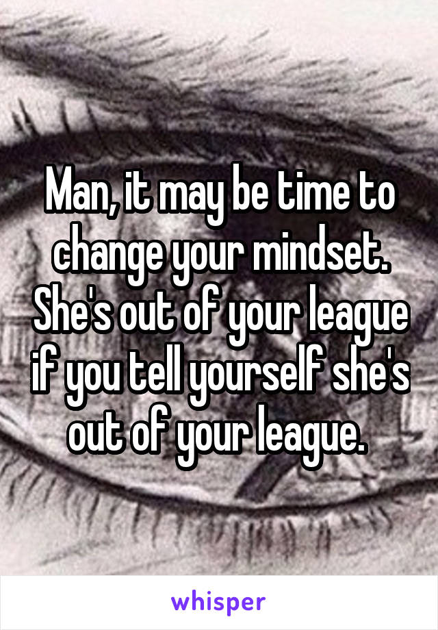 Man, it may be time to change your mindset. She's out of your league if you tell yourself she's out of your league. 