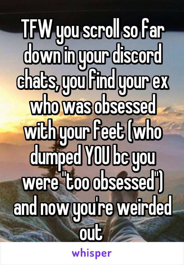 TFW you scroll so far down in your discord chats, you find your ex who was obsessed with your feet (who dumped YOU bc you were "too obsessed") and now you're weirded out 