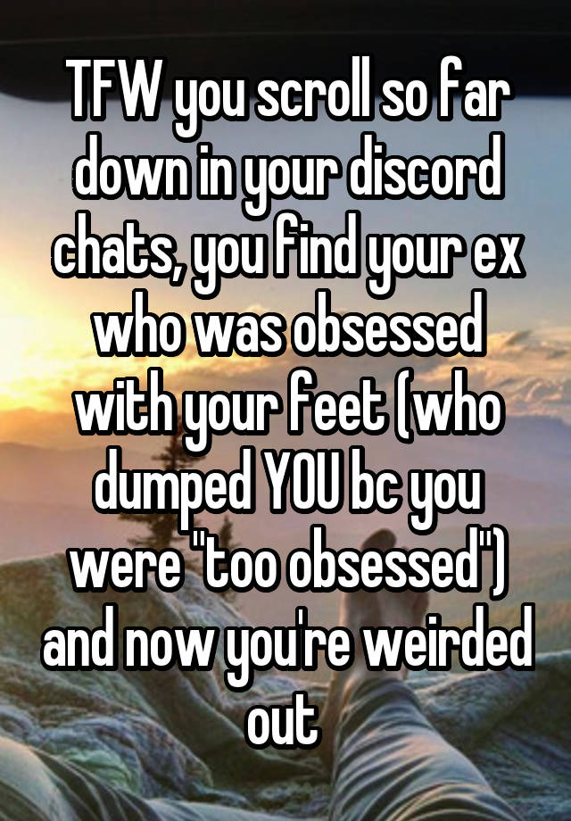 TFW you scroll so far down in your discord chats, you find your ex who was obsessed with your feet (who dumped YOU bc you were "too obsessed") and now you're weirded out 