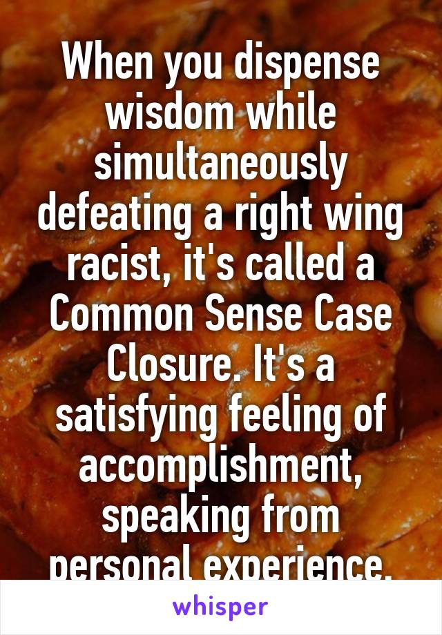 When you dispense wisdom while simultaneously defeating a right wing racist, it's called a Common Sense Case Closure. It's a satisfying feeling of accomplishment, speaking from personal experience.