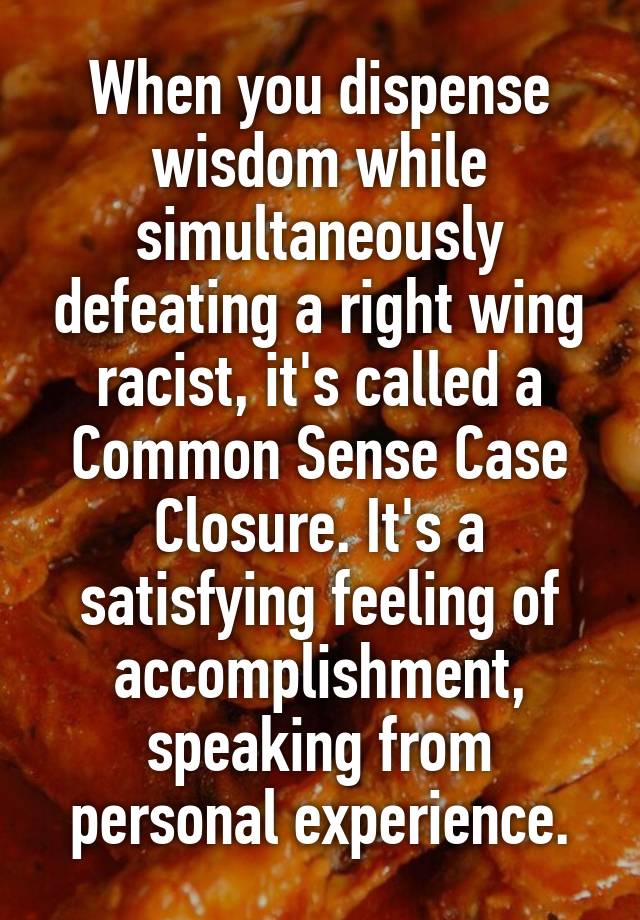 When you dispense wisdom while simultaneously defeating a right wing racist, it's called a Common Sense Case Closure. It's a satisfying feeling of accomplishment, speaking from personal experience.