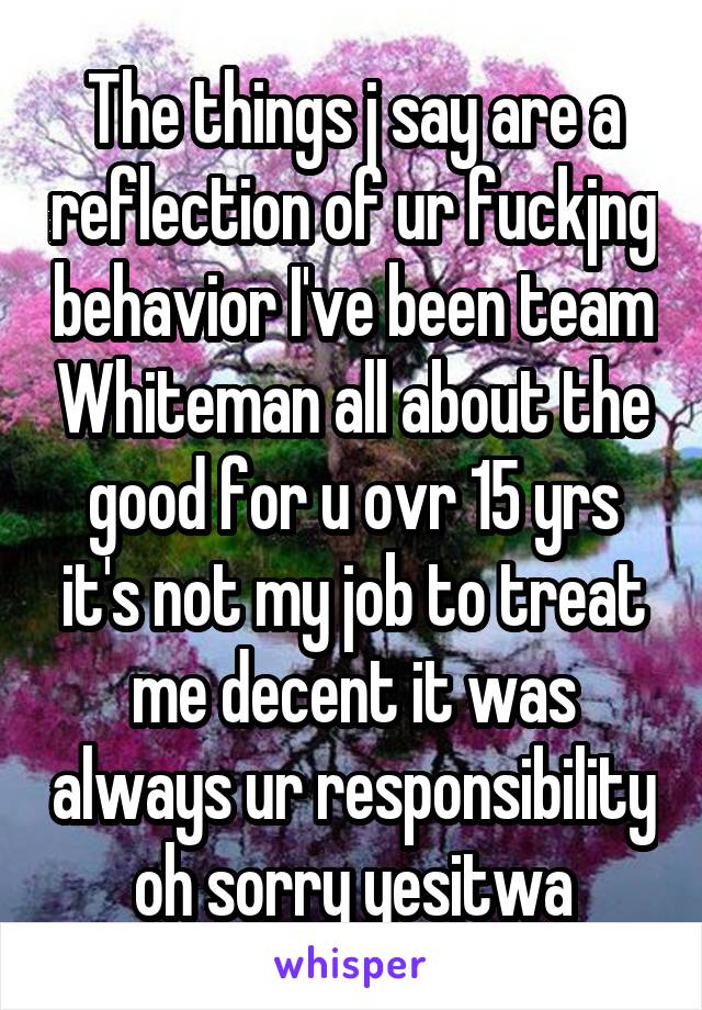 The things j say are a reflection of ur fuckjng behavior I've been team Whiteman all about the good for u ovr 15 yrs it's not my job to treat me decent it was always ur responsibility oh sorry yesitwa