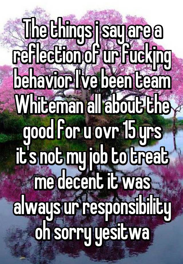 The things j say are a reflection of ur fuckjng behavior I've been team Whiteman all about the good for u ovr 15 yrs it's not my job to treat me decent it was always ur responsibility oh sorry yesitwa