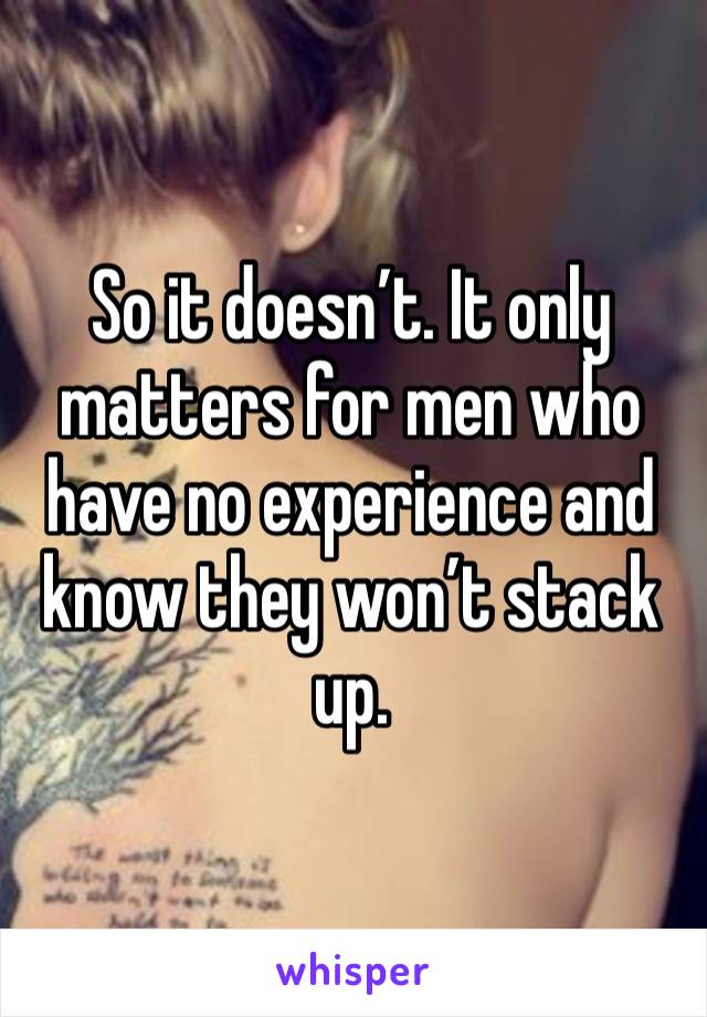 So it doesn’t. It only matters for men who have no experience and know they won’t stack up.