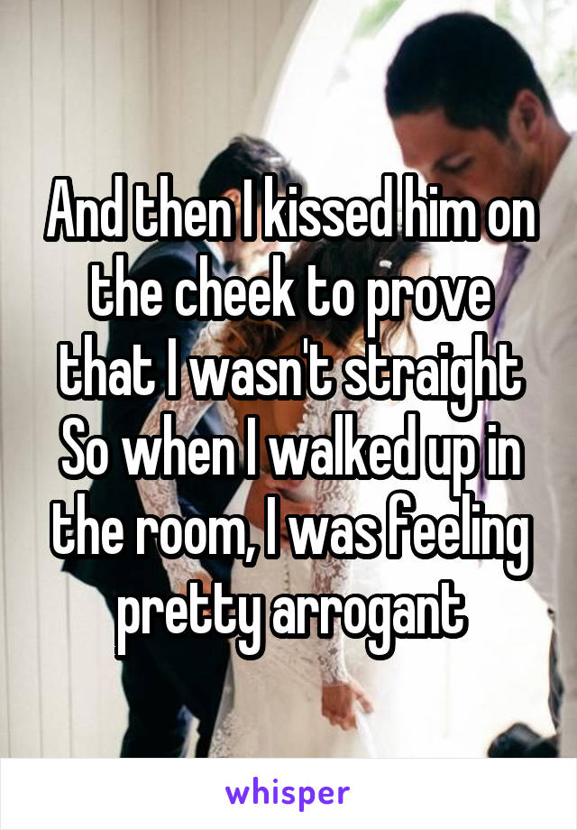 And then I kissed him on the cheek to prove that I wasn't straight
So when I walked up in the room, I was feeling pretty arrogant